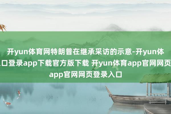 开yun体育网特朗普在继承采访的示意-开yun体育官网入口登录app下载官方版下载 开yun体育app官网网页登录入口
