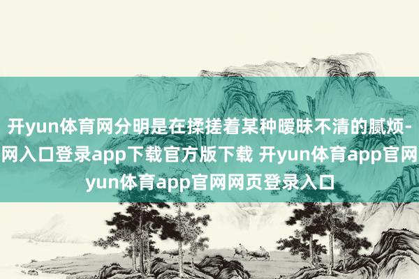 开yun体育网分明是在揉搓着某种暧昧不清的腻烦-开yun体育官网入口登录app下载官方版下载 开yun体育app官网网页登录入口