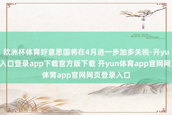 欧洲杯体育好意思国将在4月进一步加多关税-开yun体育官网入口登录app下载官方版下载 开yun体育app官网网页登录入口