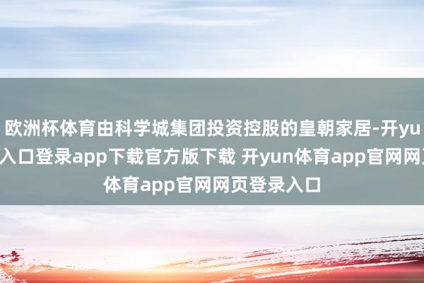欧洲杯体育由科学城集团投资控股的皇朝家居-开yun体育官网入口登录app下载官方版下载 开yun体育app官网网页登录入口