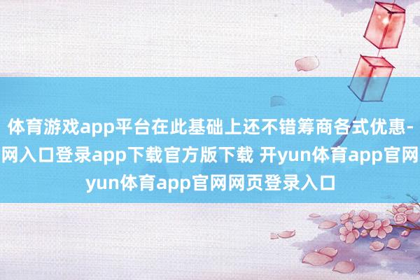 体育游戏app平台在此基础上还不错筹商各式优惠-开yun体育官网入口登录app下载官方版下载 开yun体育app官网网页登录入口