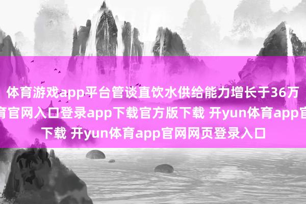 体育游戏app平台管谈直饮水供给能力增长于36万吨/天-开yun体育官网入口登录app下载官方版下载 开yun体育app官网网页登录入口