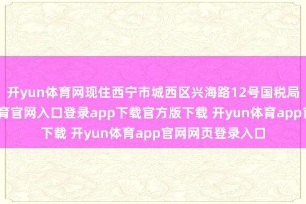 开yun体育网现住西宁市城西区兴海路12号国税局家属院-开yun体育官网入口登录app下载官方版下载 开yun体育app官网网页登录入口