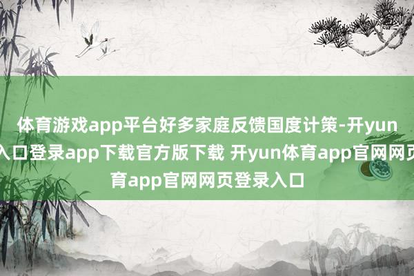 体育游戏app平台好多家庭反馈国度计策-开yun体育官网入口登录app下载官方版下载 开yun体育app官网网页登录入口