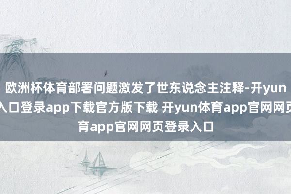 欧洲杯体育部署问题激发了世东说念主注释-开yun体育官网入口登录app下载官方版下载 开yun体育app官网网页登录入口
