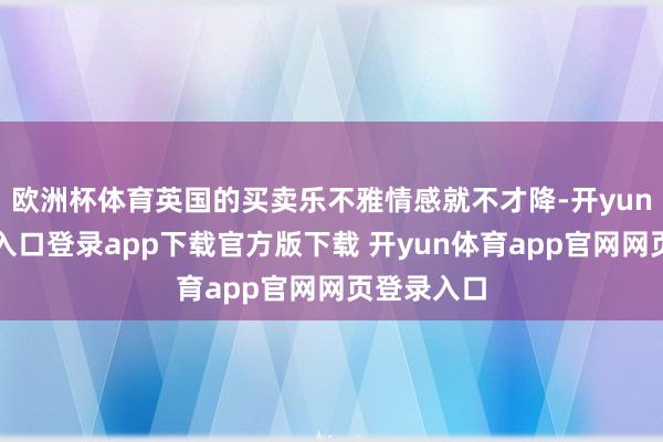 欧洲杯体育英国的买卖乐不雅情感就不才降-开yun体育官网入口登录app下载官方版下载 开yun体育app官网网页登录入口