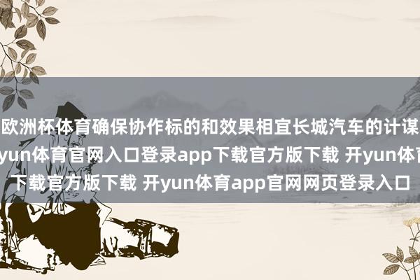 欧洲杯体育确保协作标的和效果相宜长城汽车的计谋主义和市集需求-开yun体育官网入口登录app下载官方版下载 开yun体育app官网网页登录入口
