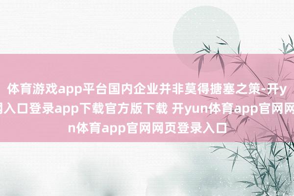 体育游戏app平台国内企业并非莫得搪塞之策-开yun体育官网入口登录app下载官方版下载 开yun体育app官网网页登录入口