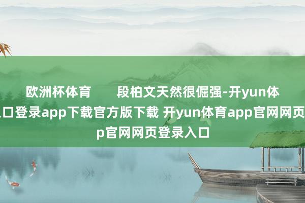 欧洲杯体育       段柏文天然很倔强-开yun体育官网入口登录app下载官方版下载 开yun体育app官网网页登录入口