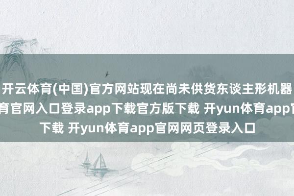 开云体育(中国)官方网站现在尚未供货东谈主形机器东谈主-开yun体育官网入口登录app下载官方版下载 开yun体育app官网网页登录入口