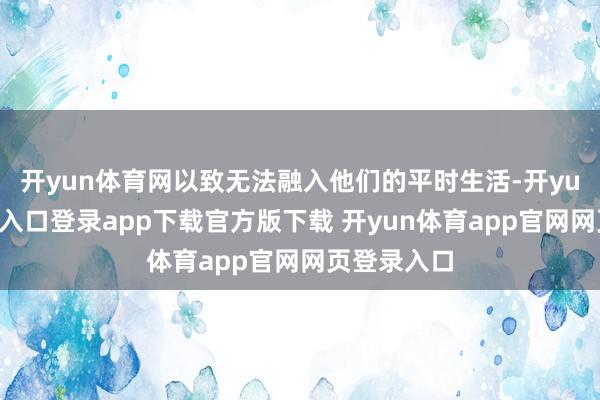 开yun体育网以致无法融入他们的平时生活-开yun体育官网入口登录app下载官方版下载 开yun体育app官网网页登录入口