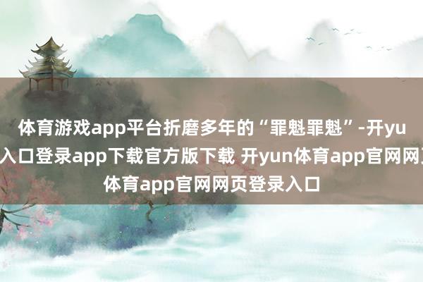 体育游戏app平台折磨多年的“罪魁罪魁”-开yun体育官网入口登录app下载官方版下载 开yun体育app官网网页登录入口