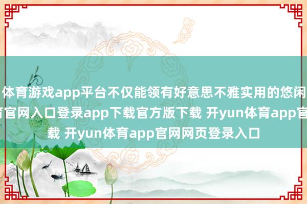 体育游戏app平台不仅能领有好意思不雅实用的悠闲空间-开yun体育官网入口登录app下载官方版下载 开yun体育app官网网页登录入口