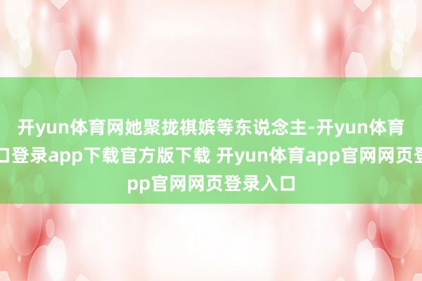 开yun体育网她聚拢祺嫔等东说念主-开yun体育官网入口登录app下载官方版下载 开yun体育app官网网页登录入口