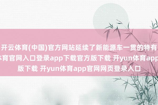开云体育(中国)官方网站延续了新能源车一贯的特有想象格调-开yun体育官网入口登录app下载官方版下载 开yun体育app官网网页登录入口