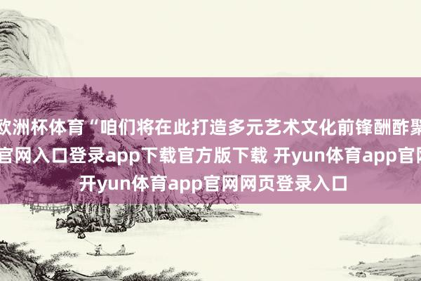 欧洲杯体育“咱们将在此打造多元艺术文化前锋酬酢聚落-开yun体育官网入口登录app下载官方版下载 开yun体育app官网网页登录入口