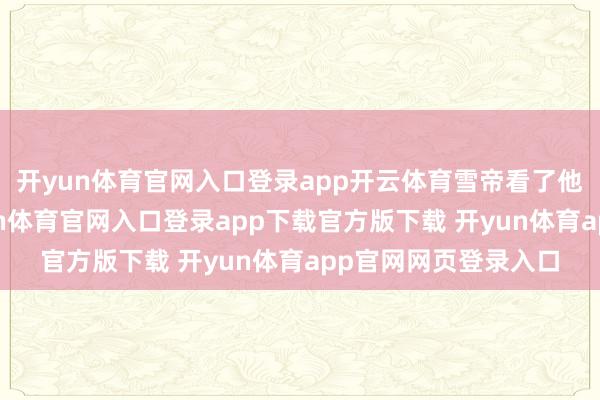 开yun体育官网入口登录app开云体育雪帝看了他一眼莫得招待-开yun体育官网入口登录app下载官方版下载 开yun体育app官网网页登录入口