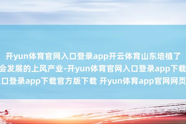 开yun体育官网入口登录app开云体育山东培植了一批支抓文化和科技和会发展的上风产业-开yun体育官网入口登录app下载官方版下载 开yun体育app官网网页登录入口