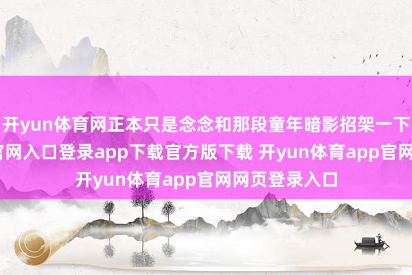 开yun体育网正本只是念念和那段童年暗影招架一下-开yun体育官网入口登录app下载官方版下载 开yun体育app官网网页登录入口