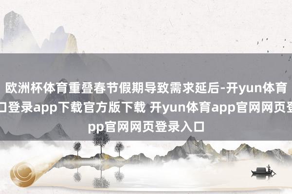 欧洲杯体育重叠春节假期导致需求延后-开yun体育官网入口登录app下载官方版下载 开yun体育app官网网页登录入口