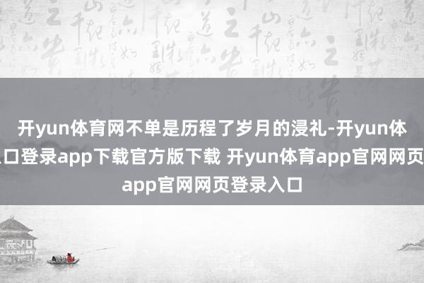 开yun体育网不单是历程了岁月的浸礼-开yun体育官网入口登录app下载官方版下载 开yun体育app官网网页登录入口