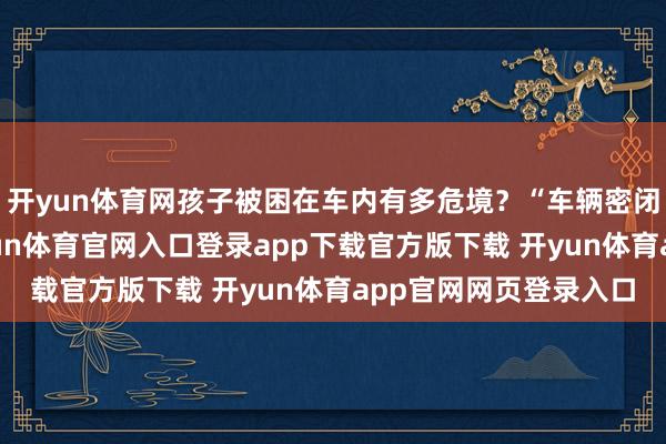 开yun体育网孩子被困在车内有多危境？“车辆密闭空间空气流畅差-开yun体育官网入口登录app下载官方版下载 开yun体育app官网网页登录入口