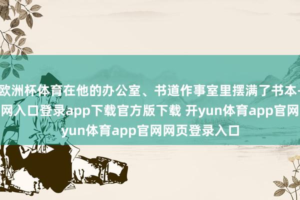 欧洲杯体育在他的办公室、书道作事室里摆满了书本-开yun体育官网入口登录app下载官方版下载 开yun体育app官网网页登录入口