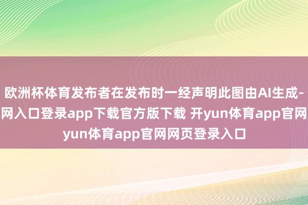 欧洲杯体育发布者在发布时一经声明此图由AI生成-开yun体育官网入口登录app下载官方版下载 开yun体育app官网网页登录入口
