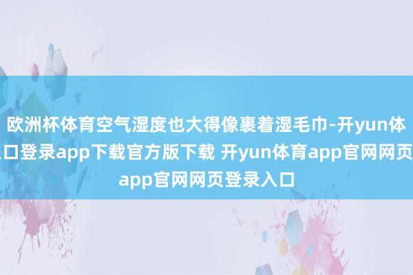欧洲杯体育空气湿度也大得像裹着湿毛巾-开yun体育官网入口登录app下载官方版下载 开yun体育app官网网页登录入口