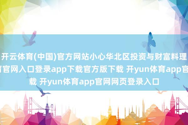 开云体育(中国)官方网站小心华北区投资与财富料理责任-开yun体育官网入口登录app下载官方版下载 开yun体育app官网网页登录入口
