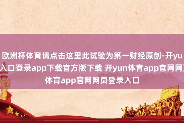 欧洲杯体育请点击这里此试验为第一财经原创-开yun体育官网入口登录app下载官方版下载 开yun体育app官网网页登录入口