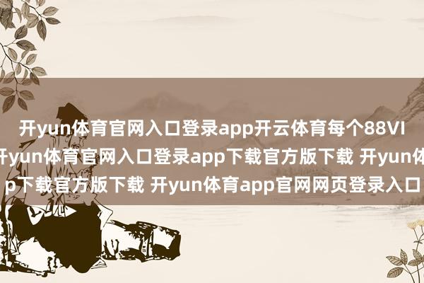 开yun体育官网入口登录app开云体育每个88VIP齐能领到8张破钞券-开yun体育官网入口登录app下载官方版下载 开yun体育app官网网页登录入口