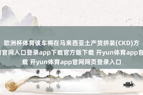 欧洲杯体育该车将在马来西亚土产货拼装(CKD)方坐褥-开yun体育官网入口登录app下载官方版下载 开yun体育app官网网页登录入口