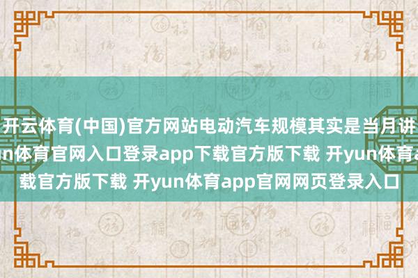 开云体育(中国)官方网站电动汽车规模其实是当月讲述中艰辛的亮点-开yun体育官网入口登录app下载官方版下载 开yun体育app官网网页登录入口