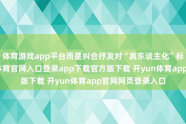 体育游戏app平台而是纠合抒发对“真东谈主化”标的的动怒-开yun体育官网入口登录app下载官方版下载 开yun体育app官网网页登录入口
