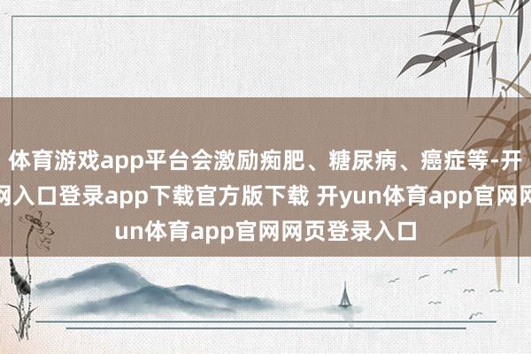体育游戏app平台会激励痴肥、糖尿病、癌症等-开yun体育官网入口登录app下载官方版下载 开yun体育app官网网页登录入口