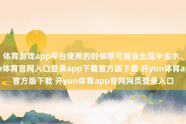 体育游戏app平台使用的时候很可能会出现半生水、千开水等情况-开yun体育官网入口登录app下载官方版下载 开yun体育app官网网页登录入口