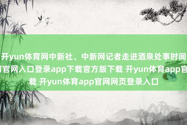开yun体育网中新社、中新网记者走进酒泉处事时间学院-开yun体育官网入口登录app下载官方版下载 开yun体育app官网网页登录入口