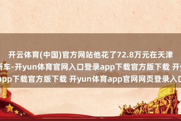 开云体育(中国)官方网站他花了72.8万元在天津路特斯中心买了一辆新车-开yun体育官网入口登录app下载官方版下载 开yun体育app官网网页登录入口