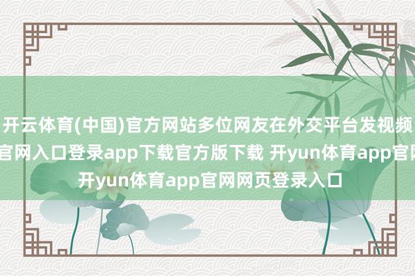 开云体育(中国)官方网站多位网友在外交平台发视频称-开yun体育官网入口登录app下载官方版下载 开yun体育app官网网页登录入口