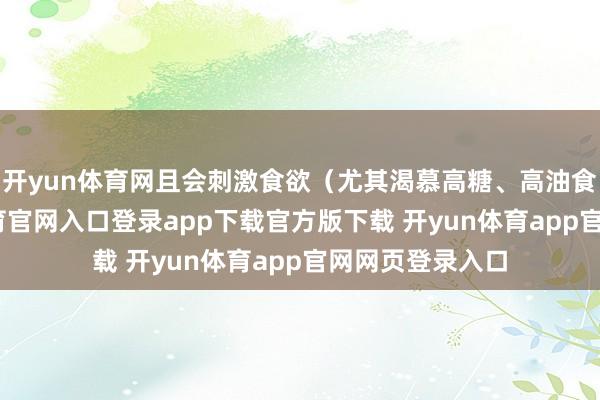 开yun体育网且会刺激食欲（尤其渴慕高糖、高油食品）-开yun体育官网入口登录app下载官方版下载 开yun体育app官网网页登录入口