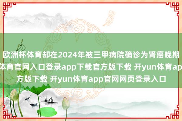 欧洲杯体育却在2024年被三甲病院确诊为肾癌晚期并伴骨退换-开yun体育官网入口登录app下载官方版下载 开yun体育app官网网页登录入口