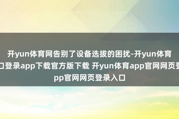 开yun体育网告别了设备选拔的困扰-开yun体育官网入口登录app下载官方版下载 开yun体育app官网网页登录入口