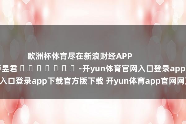 欧洲杯体育尽在新浪财经APP            						连累裁剪：卢昱君 							-开yun体育官网入口登录app下载官方版下载 开yun体育app官网网页登录入口