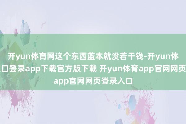 开yun体育网这个东西蓝本就没若干钱-开yun体育官网入口登录app下载官方版下载 开yun体育app官网网页登录入口