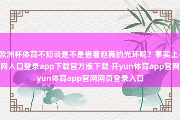 欧洲杯体育不知谈是不是借着赵薇的光环呢？事实上-开yun体育官网入口登录app下载官方版下载 开yun体育app官网网页登录入口