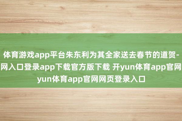 体育游戏app平台朱东利为其全家送去春节的道贺-开yun体育官网入口登录app下载官方版下载 开yun体育app官网网页登录入口