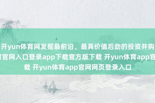 开yun体育网发掘最前沿、最具价值后劲的投资并购机遇-开yun体育官网入口登录app下载官方版下载 开yun体育app官网网页登录入口
