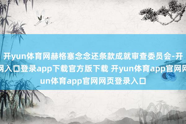 开yun体育网赫格塞念念还条款成就审查委员会-开yun体育官网入口登录app下载官方版下载 开yun体育app官网网页登录入口