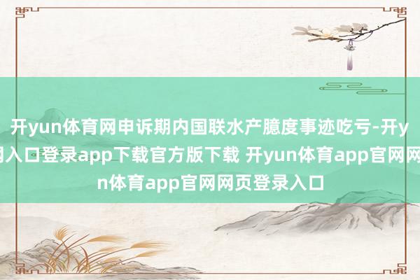 开yun体育网申诉期内国联水产臆度事迹吃亏-开yun体育官网入口登录app下载官方版下载 开yun体育app官网网页登录入口